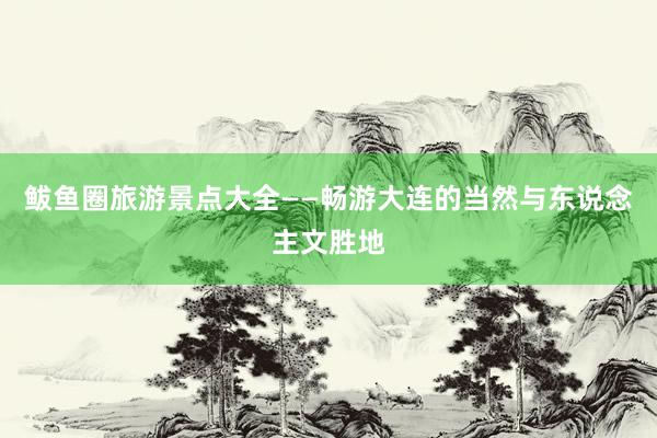 鲅鱼圈旅游景点大全——畅游大连的当然与东说念主文胜地