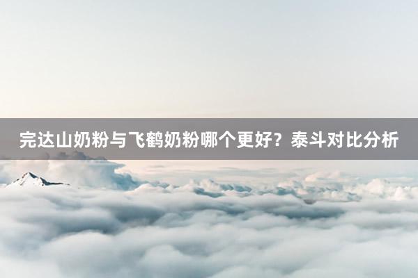 完达山奶粉与飞鹤奶粉哪个更好？泰斗对比分析