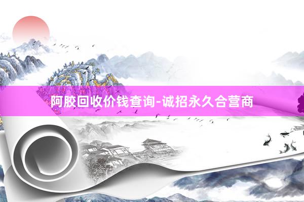 阿胶回收价钱查询-诚招永久合营商