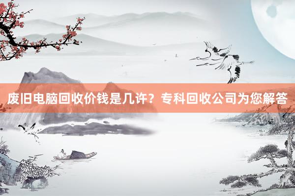 废旧电脑回收价钱是几许？专科回收公司为您解答