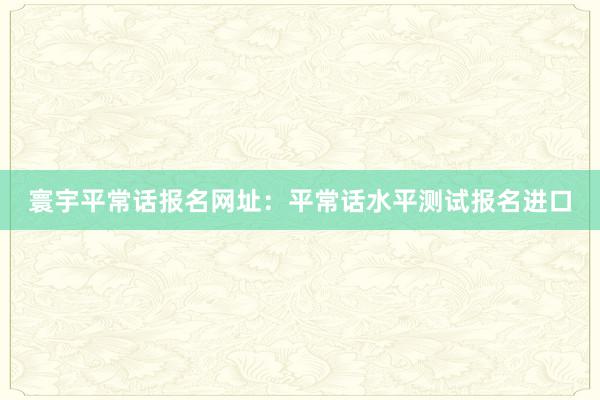 寰宇平常话报名网址：平常话水平测试报名进口