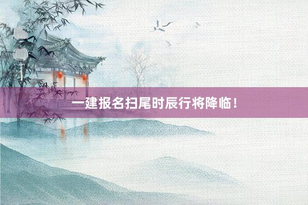 一建报名扫尾时辰行将降临！