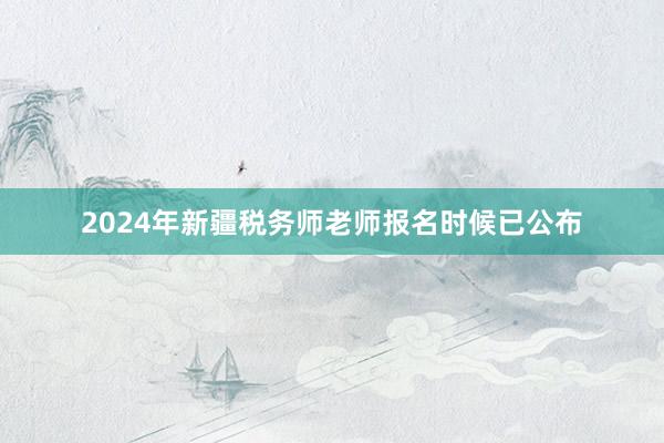 2024年新疆税务师老师报名时候已公布